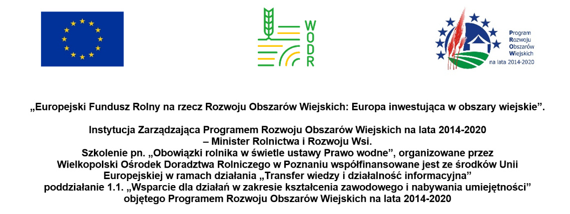 Tablica z logotypem Unii Europejskiej, Wielkopolskiego Ośrodka Doradztwa Rolniczego w Poznaniu oraz Programu Rozwoju Obszarów Wiejskich. Pod spodem jest napis: „Europejski Fundusz Rolny na rzecz Rozwoju Obszarów Wiejskich: Europa inwestująca w obszary wiejskie”.  Instytucja Zarządzająca Programem Rozwoju Obszarów Wiejskich na lata 2014-2020  – Minister Rolnictwa i Rozwoju Wsi. Szkolenie pn. „Obowiązki rolnika w świetle ustawy Prawo wodne”, organizowane przez  Wielkopolski Ośrodek Doradztwa Rolniczego w Poznaniu współfinansowane jest ze środków Unii Europejskiej w ramach działania „Transfer wiedzy i działalność informacyjna”  poddziałanie 1.1. „Wsparcie dla działań w zakresie kształcenia zawodowego i nabywania umiejętności” objętego Programem Rozwoju Obszarów Wiejskich na lata 2014-2020.